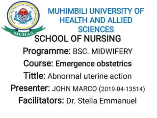 MUHIMBILI UNIVERSITY OF
HEALTH AND ALLIED
SCIENCES
SCHOOL OF NURSING
Programme: BSC. MIDWIFERY
Course: Emergence obstetrics
Tittle: Abnormal uterine action
Presenter: JOHN MARCO (2019-04-13514)
Facilitators: Dr. Stella Emmanuel
 