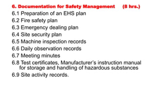 6. Documentation for Safety Management (8 hrs.)
6.1 Preparation of an EHS plan
6.2 Fire safety plan
6.3 Emergency dealing plan
6.4 Site security plan
6.5 Machine inspection records
6.6 Daily observation records
6.7 Meeting minutes
6.8 Test certificates, Manufacturer’s instruction manual
for storage and handling of hazardous substances
6.9 Site activity records.
 