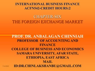INTERNATIONAL BUSINESS FINANCE
ACFN542-CREDIT HOURS:2
CHAPTER-SIX
THE FOREIGN EXCHANGE MARKET
PROF. DR. ANBALAGAN CHINNIAH
PROFESSOR OF ACCOUNTING AND
FINANCE
COLLEGE OF BUSINESS AND ECONOMICS
SAMARA UNIVERSITY, AFAR STATE,
ETHIOPIA, EAST AFRICA
MAIL
ID:DR.CHINLAKSHANBU@GMAIL.COM
7/14/2022
 