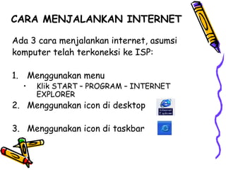 CARA MENJALANKAN INTERNET
Ada 3 cara menjalankan internet, asumsi
komputer telah terkoneksi ke ISP:
1. Menggunakan menu
• Klik START – PROGRAM – INTERNET
EXPLORER
2. Menggunakan icon di desktop
3. Menggunakan icon di taskbar
 