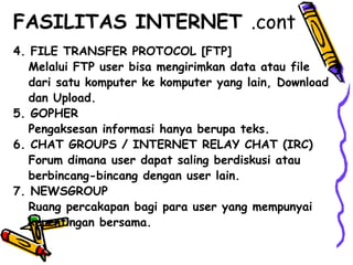 4. FILE TRANSFER PROTOCOL [FTP]
Melalui FTP user bisa mengirimkan data atau file
dari satu komputer ke komputer yang lain, Download
dan Upload.
5. GOPHER
Pengaksesan informasi hanya berupa teks.
6. CHAT GROUPS / INTERNET RELAY CHAT (IRC)
Forum dimana user dapat saling berdiskusi atau
berbincang-bincang dengan user lain.
7. NEWSGROUP
Ruang percakapan bagi para user yang mempunyai
kepentingan bersama.
FASILITAS INTERNET .cont
 
