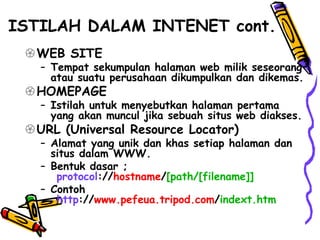 ISTILAH DALAM INTENET cont.
WEB SITE
– Tempat sekumpulan halaman web milik seseorang
atau suatu perusahaan dikumpulkan dan dikemas.
HOMEPAGE
– Istilah untuk menyebutkan halaman pertama
yang akan muncul jika sebuah situs web diakses.
URL (Universal Resource Locator)
– Alamat yang unik dan khas setiap halaman dan
situs dalam WWW.
– Bentuk dasar ;
protocol://hostname/[path/[filename]]
– Contoh
http://www.pefeua.tripod.com/indext.htm
 