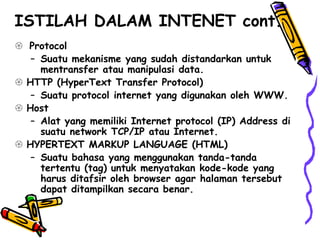  Protocol
– Suatu mekanisme yang sudah distandarkan untuk
mentransfer atau manipulasi data.
 HTTP (HyperText Transfer Protocol)
– Suatu protocol internet yang digunakan oleh WWW.
 Host
– Alat yang memiliki Internet protocol (IP) Address di
suatu network TCP/IP atau Internet.
 HYPERTEXT MARKUP LANGUAGE (HTML)
– Suatu bahasa yang menggunakan tanda-tanda
tertentu (tag) untuk menyatakan kode-kode yang
harus ditafsir oleh browser agar halaman tersebut
dapat ditampilkan secara benar.
ISTILAH DALAM INTENET cont.
 