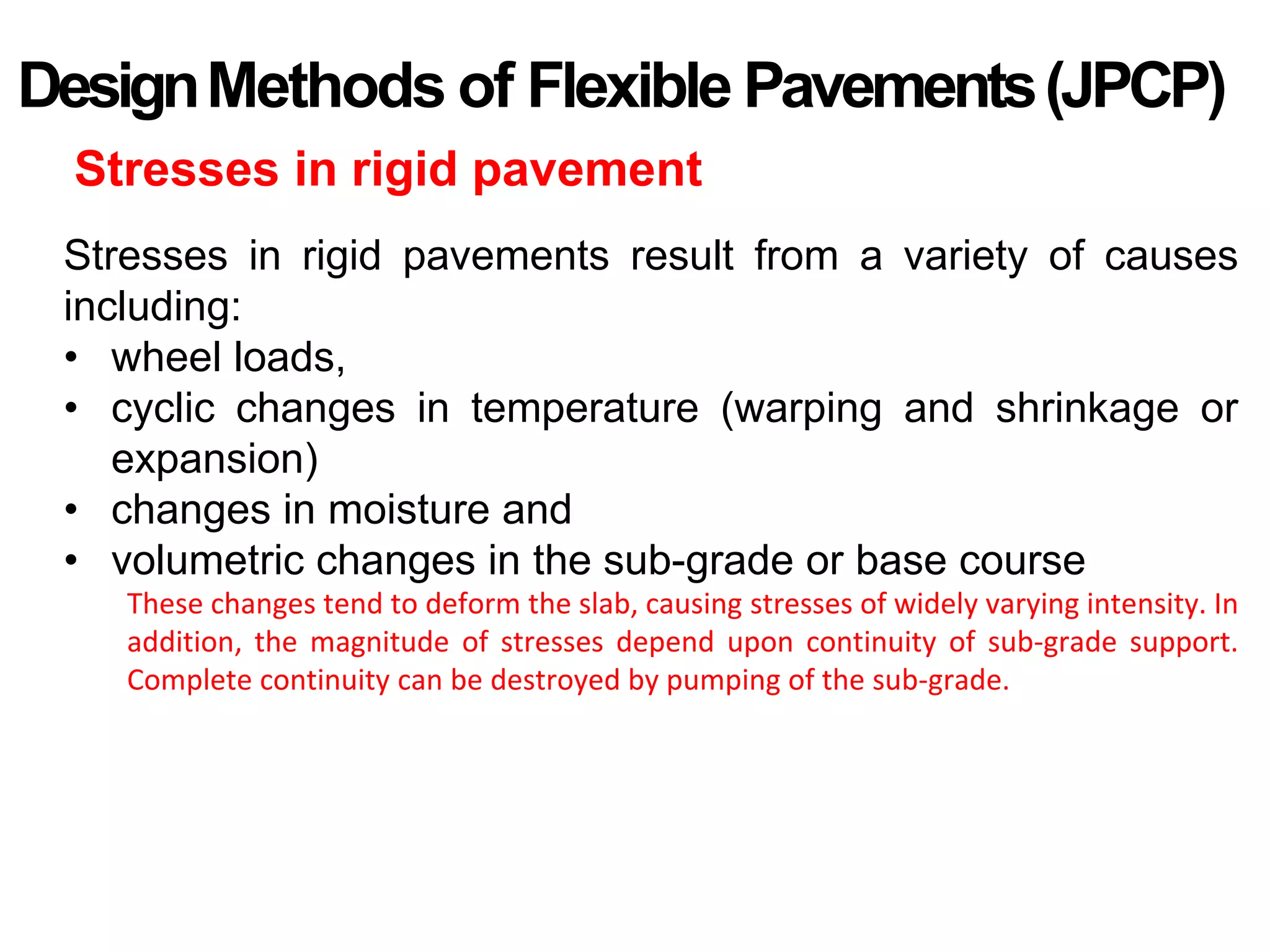 DesignMethods of Flexible Pavements(JPCP)
Stresses in rigid pavement
Stresses in rigid pavements result from a variety of causes
including:
• wheel loads,
• cyclic changes in temperature (warping and shrinkage or
expansion)
• changes in moisture and
• volumetric changes in the sub-grade or base course
These changes tend to deform the slab, causing stresses of widely varying intensity. In
addition, the magnitude of stresses depend upon continuity of sub-grade support.
Complete continuity can be destroyed by pumping of the sub-grade.
 