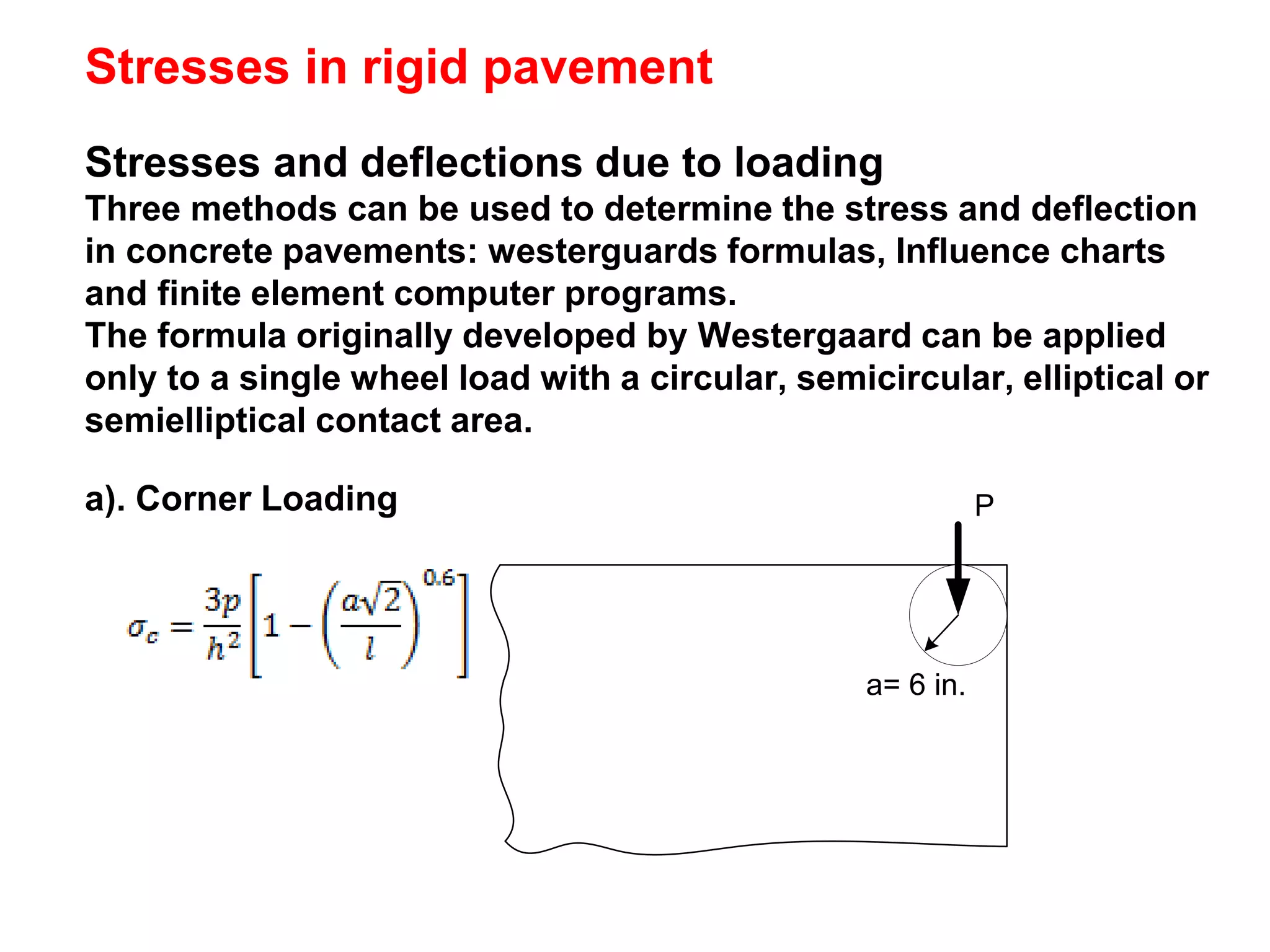 Stresses and deflections due to loading
Three methods can be used to determine the stress and deflection
in concrete pavements: westerguards formulas, Influence charts
and finite element computer programs.
The formula originally developed by Westergaard can be applied
only to a single wheel load with a circular, semicircular, elliptical or
semielliptical contact area.
Stresses in rigid pavement
a). Corner Loading
a= 6 in.
P
 