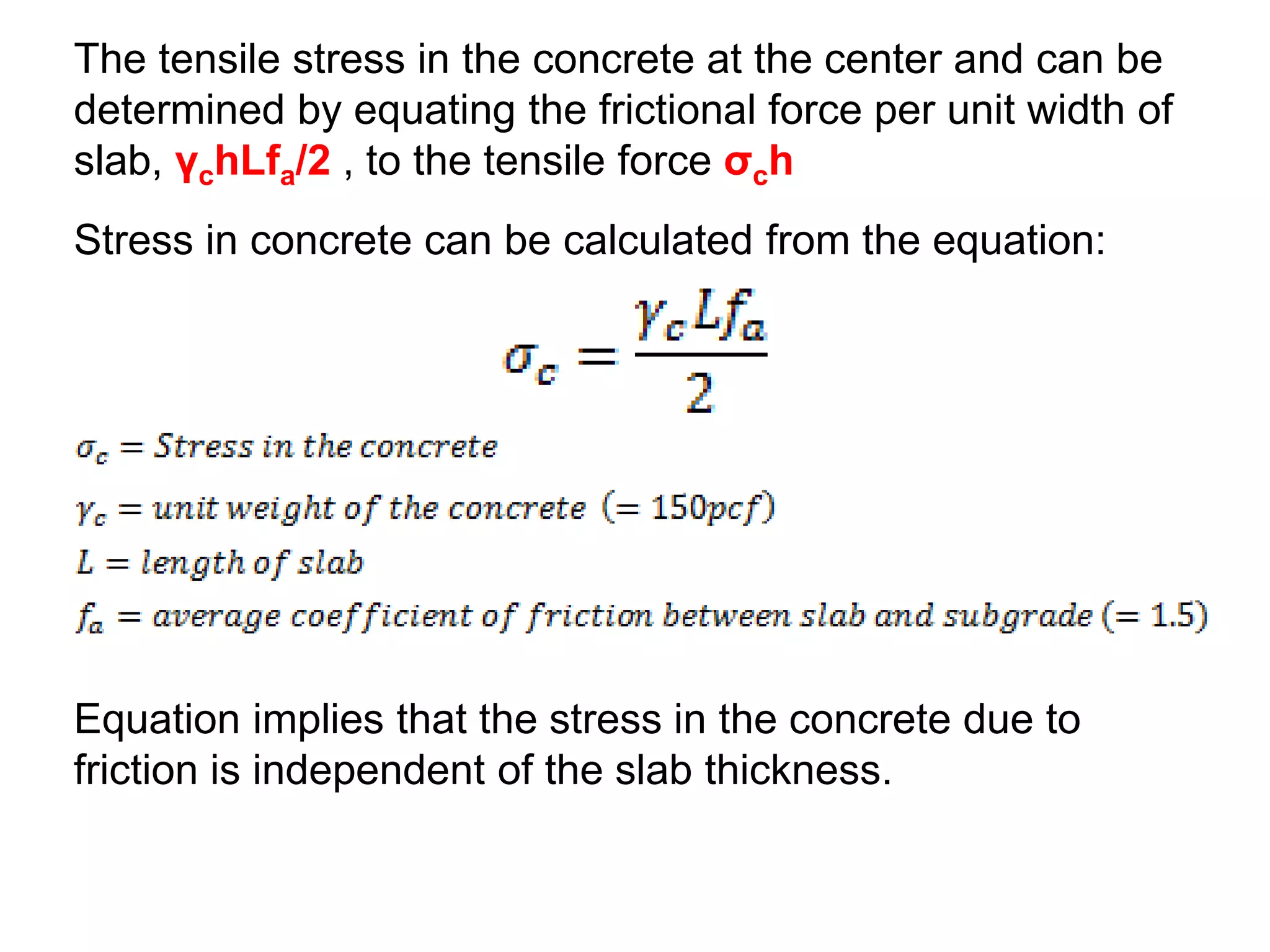 The tensile stress in the concrete at the center and can be
determined by equating the frictional force per unit width of
slab, γchLfa/2 , to the tensile force σch
Equation implies that the stress in the concrete due to
friction is independent of the slab thickness.
Stress in concrete can be calculated from the equation:
 