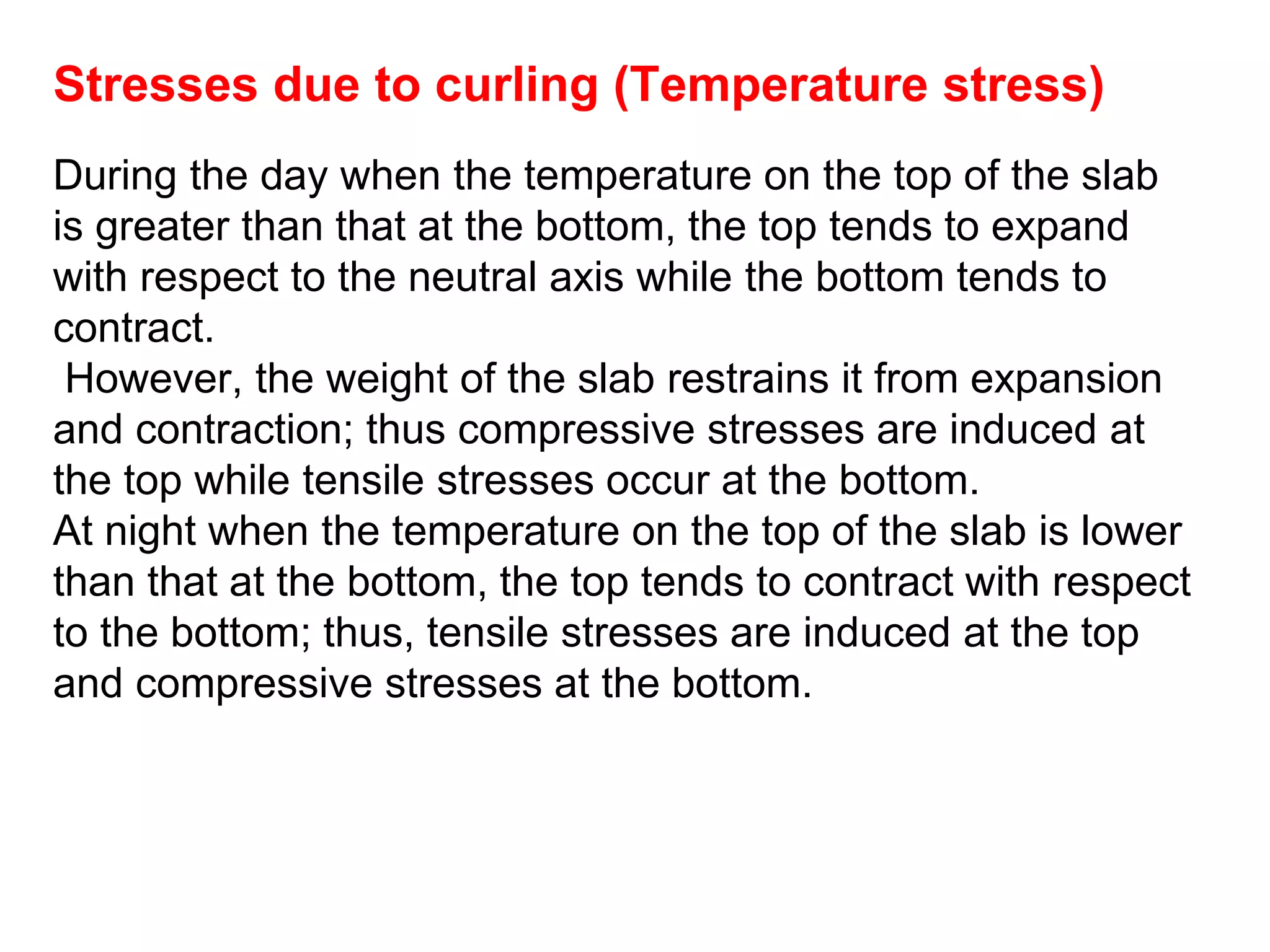 Stresses due to curling (Temperature stress)
During the day when the temperature on the top of the slab
is greater than that at the bottom, the top tends to expand
with respect to the neutral axis while the bottom tends to
contract.
However, the weight of the slab restrains it from expansion
and contraction; thus compressive stresses are induced at
the top while tensile stresses occur at the bottom.
At night when the temperature on the top of the slab is lower
than that at the bottom, the top tends to contract with respect
to the bottom; thus, tensile stresses are induced at the top
and compressive stresses at the bottom.
 