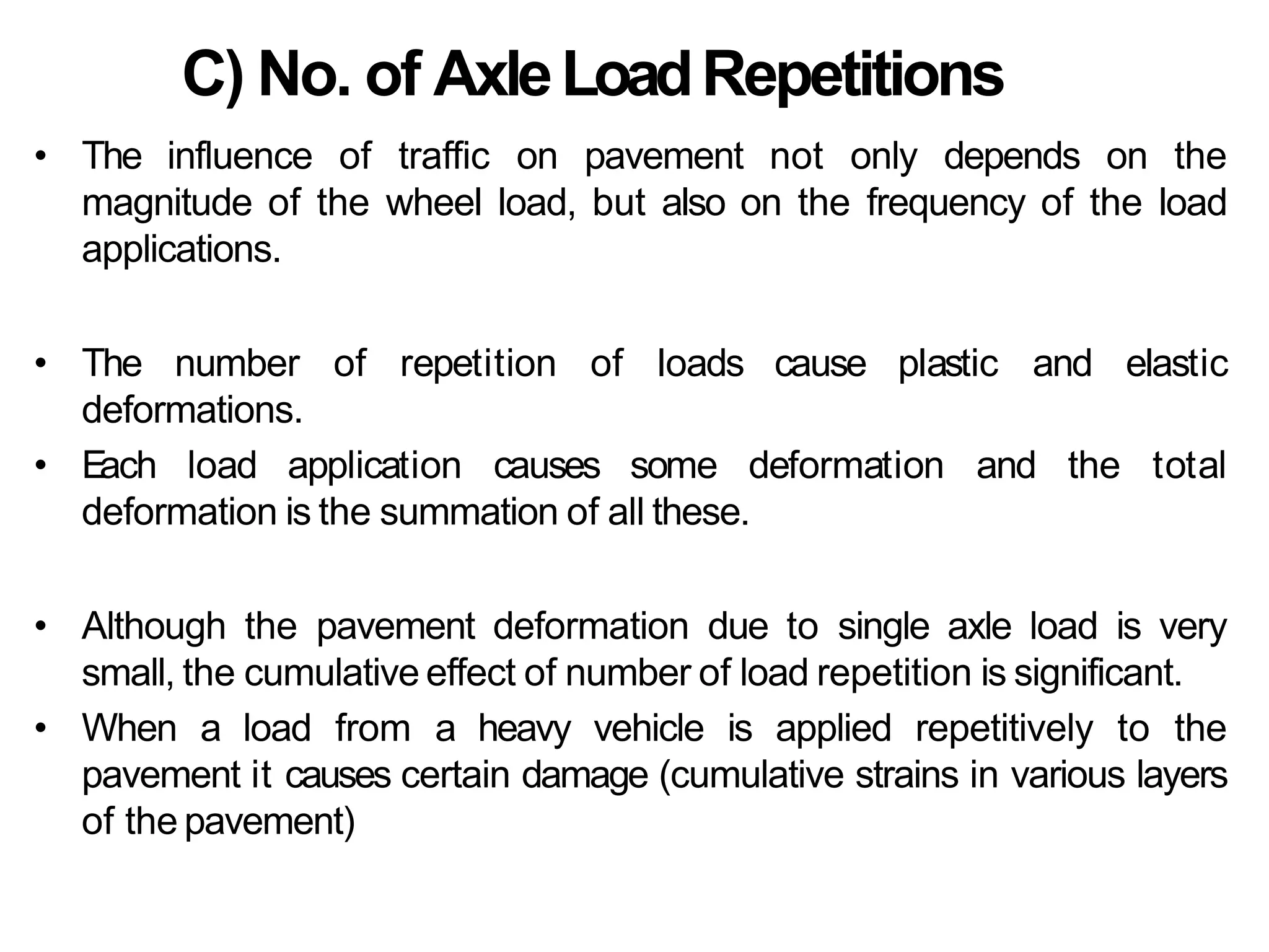 C) No. of AxleLoadRepetitions
• The influence of traffic on pavement not only depends on the
magnitude of the wheel load, but also on the frequency of the load
applications.
• The number of repetition of loads cause plastic and elastic
deformations.
• E
ach load application causes some deformation and the total
deformation is the summation of all these.
• Although the pavement deformation due to single axle load is very
small, the cumulative effect of number of load repetition is significant.
• When a load from a heavy vehicle is applied repetitively to the
pavement it causes certain damage (cumulative strains in various layers
of the pavement)
 