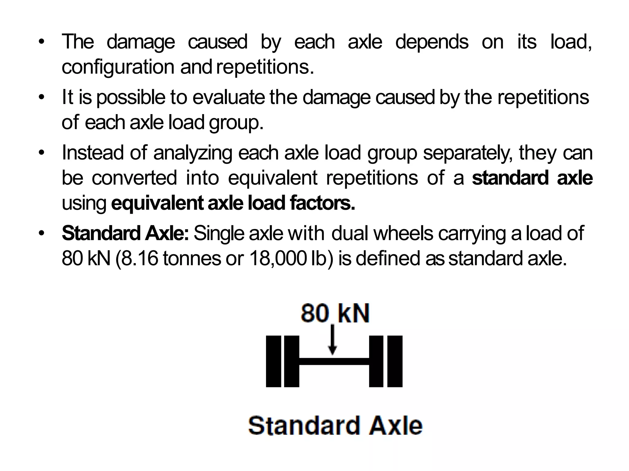 • The damage caused by each axle depends on its load,
configuration andrepetitions.
• It is possible to evaluate the damage causedby the repetitions
of each axle load group.
• Instead of analyzing each axle load group separately, they can
be converted into equivalent repetitions of a standard axle
using equivalent axleload factors.
• Standard Axle: Single axle with dual wheels carrying aload of
80 kN (8.16 tonnes or 18,000 lb) is defined asstandard axle.
 