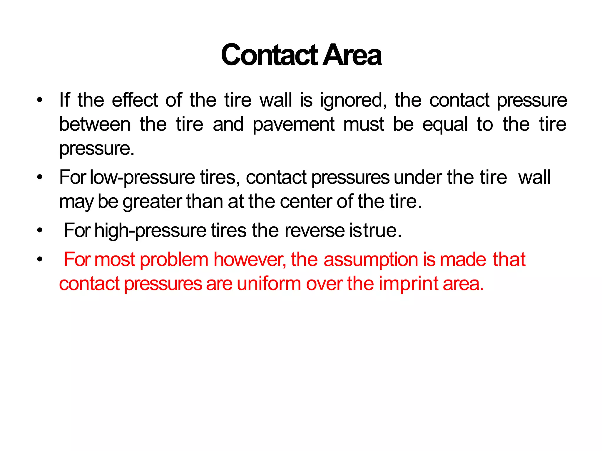 ContactArea
• If the effect of the tire wall is ignored, the contact pressure
between the tire and pavement must be equal to the tire
pressure.
• For low-pressure tires, contact pressures under the tire wall
may be greater than at the center of the tire.
• For high-pressure tires the reverse istrue.
• For most problem however, the assumption is made that
contact pressures are uniform over the imprint area.
 