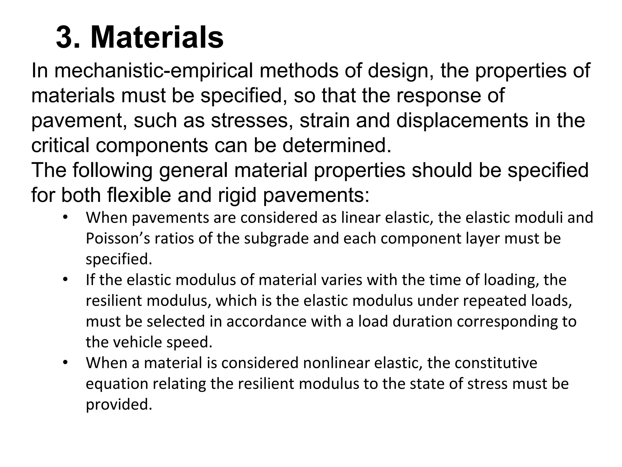 3. Materials
In mechanistic-empirical methods of design, the properties of
materials must be specified, so that the response of
pavement, such as stresses, strain and displacements in the
critical components can be determined.
The following general material properties should be specified
for both flexible and rigid pavements:
• When pavements are considered as linear elastic, the elastic moduli and
Poisson’s ratios of the subgrade and each component layer must be
specified.
• If the elastic modulus of material varies with the time of loading, the
resilient modulus, which is the elastic modulus under repeated loads,
must be selected in accordance with a load duration corresponding to
the vehicle speed.
• When a material is considered nonlinear elastic, the constitutive
equation relating the resilient modulus to the state of stress must be
provided.
 