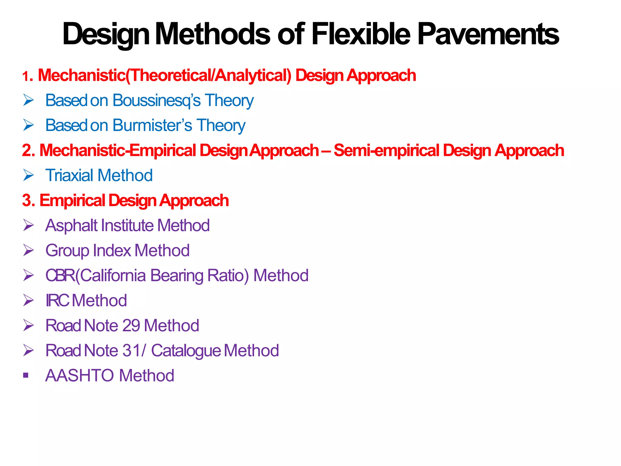 DesignMethods of Flexible Pavements
1. Mechanistic(Theoretical/Analytical) DesignApproach
 Basedon Boussinesq’s Theory
 Basedon Burmister’s Theory
2. Mechanistic-EmpiricalDesignApproach– Semi-empiricalDesignApproach
 Triaxial Method
3. EmpiricalDesignApproach
 Asphalt Institute Method
 Group Index Method
 CBR(California Bearing Ratio) Method
 IRCMethod
 RoadNote 29 Method
 RoadNote 31/ CatalogueMethod
 AASHTO Method
 