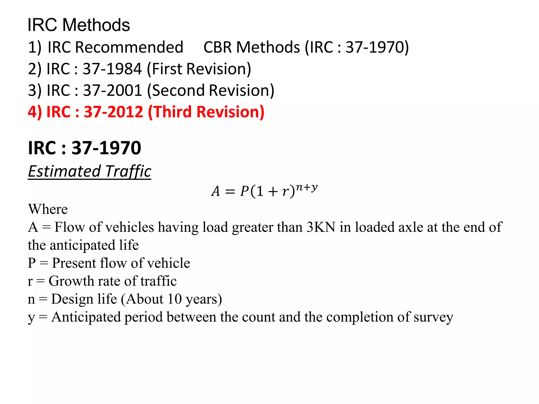 IRC Methods
1) IRC Recommended CBR Methods (IRC : 37-1970)
2) IRC : 37-1984 (First Revision)
3) IRC : 37-2001 (Second Revision)
4) IRC : 37-2012 (Third Revision)
IRC : 37-1970
Estimated Traffic
𝐴 = 𝑃 1 + 𝑟 𝑛+𝑦
Where
A = Flow of vehicles having load greater than 3KN in loaded axle at the end of
the anticipated life
P = Present flow of vehicle
r = Growth rate of traffic
n = Design life (About 10 years)
y = Anticipated period between the count and the completion of survey
 