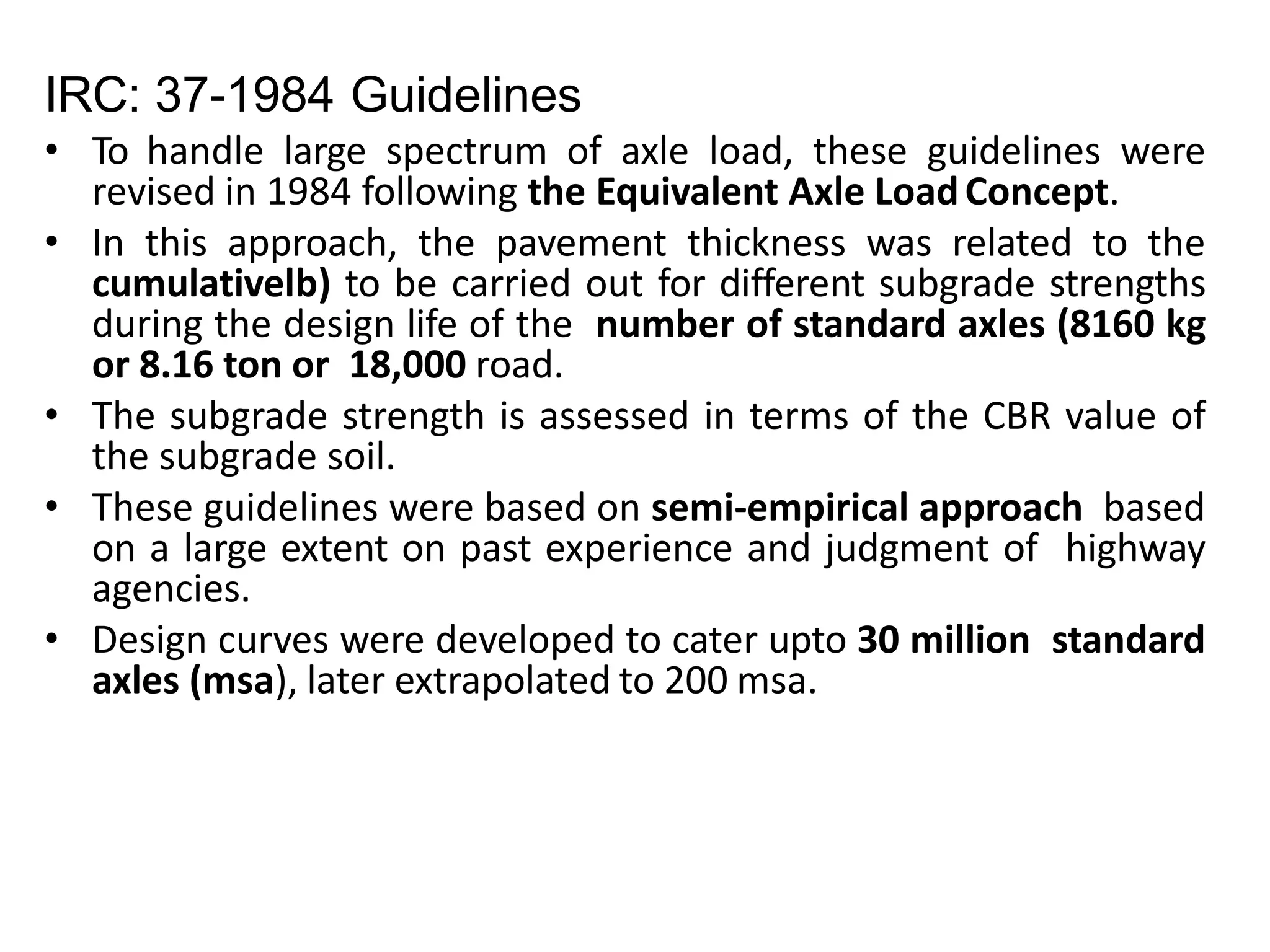 IRC: 37-1984 Guidelines
• To handle large spectrum of axle load, these guidelines were
revised in 1984 following the Equivalent Axle LoadConcept.
• In this approach, the pavement thickness was related to the
cumulativelb) to be carried out for different subgrade strengths
during the design life of the number of standard axles (8160 kg
or 8.16 ton or 18,000 road.
• The subgrade strength is assessed in terms of the CBR value of
the subgrade soil.
• These guidelines were based on semi-empirical approach based
on a large extent on past experience and judgment of highway
agencies.
• Design curves were developed to cater upto 30 million standard
axles (msa), later extrapolated to 200 msa.
 