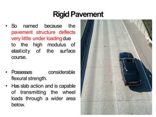 RigidPavement
• So named because the
pavement structure deflects
very little under loadingdue
high modulus of
of the surface
to the
elasticity
course.
• Possesses considerable
flexural strength.
• Has slab action and is capable
of transmitting the wheel
loads through a wider area
below.
 