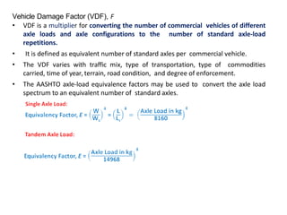Vehicle Damage Factor (VDF), F
• VDF is a multiplier for converting the number of commercial vehicles of different
axle loads and axle configurations to the number of standard axle-load
repetitions.
• It is defined as equivalent number of standard axles per commercial vehicle.
• The VDF varies with traffic mix, type of transportation, type of commodities
carried, time of year, terrain, road condition, and degree of enforcement.
• The AASHTO axle-load equivalence factors may be used to convert the axle load
spectrum to an equivalent number of standard axles.
 