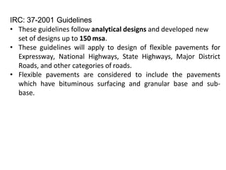 IRC: 37-2001 Guidelines
• These guidelines follow analytical designs and developed new
set of designs up to 150 msa.
• These guidelines will apply to design of flexible pavements for
Expressway, National Highways, State Highways, Major District
Roads, and other categories of roads.
• Flexible pavements are considered to include the pavements
which have bituminous surfacing and granular base and sub-
base.
 