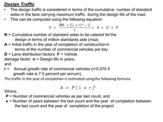 Design Traffic
• The design traffic is considered in terms of the cumulative number of standard
axles in the lane carrying maximum traffic during the design life of the road.
• This can be computed using the following equation:
N = Cumulative number of standard axles to be catered for the
design in terms of million standards axle (msa)
A = Initial traffic in the year of completion of construction in
terms of the number of commercial vehicles per day
D = Lane distribution factors F = Vehicle
damage factor n = Design life in years,
and
r = Annual growth rate of commercial vehicles (r=0.075 if
growth rate is 7.5 percent per annum).
The traffic in the year of completion is estimated usingthe following formula:
Where,
P = Number of commercial vehicles as per last count, and
x = Number of years between the last count and the year of completion between
the last count and the year of completion of the project
 