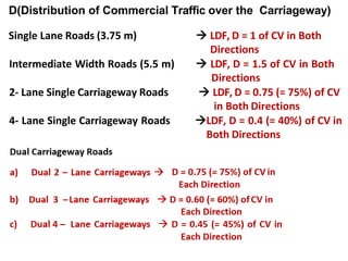 D(Distribution of Commercial Traffic over the Carriageway)
Single Lane Roads (3.75 m)  LDF, D = 1 of CV in Both
Directions
Intermediate Width Roads (5.5 m)  LDF, D = 1.5 of CV in Both
Directions
2- Lane Single Carriageway Roads  LDF, D = 0.75 (= 75%) of CV
in Both Directions
4- Lane Single Carriageway Roads LDF, D = 0.4 (= 40%) of CV in
Both Directions
 