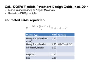 GoN, DOR’s Flexible Pavement Design Guidelines, 2014
• Made in accordance to Nepali Materials
• Based on CBR principle
Estimated ESAL repetition
Vehicle Type VDF Remarks
Heavy Truck (3-axle or
more)
6.50
Heavy Truck (2-axle) 4.75 Hilly Terrain 3.5
Mini Truck/Tractor 1.00
Large Bus 0.50
Bus 0.35
 