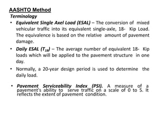 AASHTO Method
Terminology
• Equivalent Single Axel Load (ESAL) – The conversion of mixed
vehicular traffic into its equivalent single-axle, 18- Kip Load.
The equivalence is based on the relative amount of pavement
damage.
• Daily ESAL (T18) – The average number of equivalent 18- Kip
loads which will be applied to the pavement structure in one
day.
• Normally, a 20-year design period is used to determine the
daily load.
• Pavement Serviceability Index (PSI). A measure of a
pavement's ability to serve traffic on a scale of 0 to 5. It
reflects the extent of pavement condition.
 