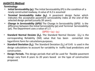 AASHTO Method
Terminology
• Initial Serviceability (pi). The Initial Serviceability (PI) is the condition of a
newly constructed roadway. A value of 4.2 is assumed
• Terminal Serviceability Index (pt). A pavement design factor which
indicates the acceptable pavement serviceability index at the end of the
selected design period (usually 20 years).
• Change In Serviceability (ΔPSI) The Change In Serviceability (ΔPSI) is the
difference between the Initial Serviceability (pi) and Terminal Serviceability
(pt). The Department uses a value of 1.7.
(ΔPSI) = (pi) - (pt)
• Standard Normal Deviate (ZR). The Standard Normal Deviate (ZR) is the
corresponding Reliability (%R) value that has been converted into
logarithmic form for calculationspurposes.
• Standard Deviation (SO). The Standard Deviation (SO) of 0.45 is used in the
design calculations to account for variability in traffic load predictions and
construction.
• Design Periods. The design periods that will be used for flexible pavement
design vary from 8 years to 20 years based on the type of construction
proposed.
 