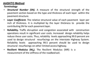 AASHTO Method
Terminology
• Structural Number (SN). A measure of the structural strength of the
pavement section based on the type and thickness of each layer within the
pavement structure.
• Layer Coefficient. The relative structural value of each pavement layer per
inch of thickness. It is multiplied by the layer thickness to provide the
contributing SN for each pavementlayer.
• Reliability. Traffic disruption and congestion associated with construction
operations result in significant user costs. Increased design reliability helps
reduce these user costs. Thus, reliability levels approaching 99.9 percent are
used to design structural resurfacings on the Interstate Highway System.
Reliability levels approaching 99.5 percent should be used to design
structural resurfacings on other limited access highway.
• Resilient Modulus (MR). The Resilient Modulus (MR) is a
measurement of the stiffness of the roadbedsoil.
 
