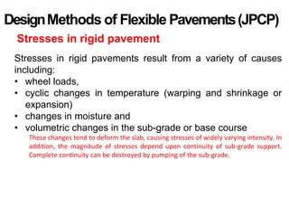 DesignMethods of Flexible Pavements(JPCP)
Stresses in rigid pavement
Stresses in rigid pavements result from a variety of causes
including:
• wheel loads,
• cyclic changes in temperature (warping and shrinkage or
expansion)
• changes in moisture and
• volumetric changes in the sub-grade or base course
These changes tend to deform the slab, causing stresses of widely varying intensity. In
addition, the magnitude of stresses depend upon continuity of sub-grade support.
Complete continuity can be destroyed by pumping of the sub-grade.
 