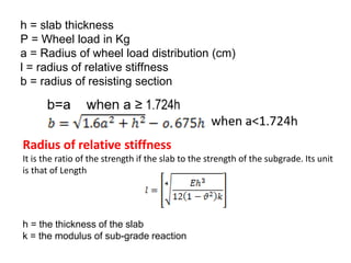 h = slab thickness
P = Wheel load in Kg
a = Radius of wheel load distribution (cm)
l = radius of relative stiffness
b = radius of resisting section
Radius of relative stiffness
It is the ratio of the strength if the slab to the strength of the subgrade. Its unit
is that of Length
h = the thickness of the slab
k = the modulus of sub-grade reaction
 