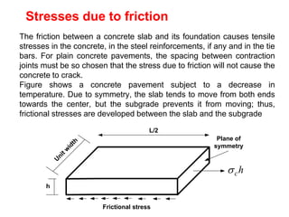Stresses due to friction
The friction between a concrete slab and its foundation causes tensile
stresses in the concrete, in the steel reinforcements, if any and in the tie
bars. For plain concrete pavements, the spacing between contraction
joints must be so chosen that the stress due to friction will not cause the
concrete to crack.
Figure shows a concrete pavement subject to a decrease in
temperature. Due to symmetry, the slab tends to move from both ends
towards the center, but the subgrade prevents it from moving; thus,
frictional stresses are developed between the slab and the subgrade
h
c

U
n
i
t
w
i
d
t
h
h
Frictional stress
L/2
Plane of
symmetry
 