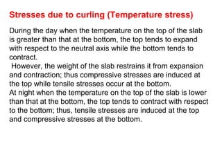 Stresses due to curling (Temperature stress)
During the day when the temperature on the top of the slab
is greater than that at the bottom, the top tends to expand
with respect to the neutral axis while the bottom tends to
contract.
However, the weight of the slab restrains it from expansion
and contraction; thus compressive stresses are induced at
the top while tensile stresses occur at the bottom.
At night when the temperature on the top of the slab is lower
than that at the bottom, the top tends to contract with respect
to the bottom; thus, tensile stresses are induced at the top
and compressive stresses at the bottom.
 