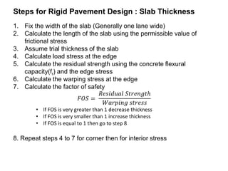 Steps for Rigid Pavement Design : Slab Thickness
1. Fix the width of the slab (Generally one lane wide)
2. Calculate the length of the slab using the permissible value of
frictional stress
3. Assume trial thickness of the slab
4. Calculate load stress at the edge
5. Calculate the residual strength using the concrete flexural
capacity(fr) and the edge stress
6. Calculate the warping stress at the edge
7. Calculate the factor of safety
𝐹𝑂𝑆 =
𝑅𝑒𝑠𝑖𝑑𝑢𝑎𝑙 𝑆𝑡𝑟𝑒𝑛𝑔𝑡ℎ
𝑊𝑎𝑟𝑝𝑖𝑛𝑔 𝑠𝑡𝑟𝑒𝑠𝑠
• If FOS is very greater than 1 decrease thickness
• If FOS is very smaller than 1 increase thickness
• If FOS is equal to 1 then go to step 8
8. Repeat steps 4 to 7 for corner then for interior stress
 