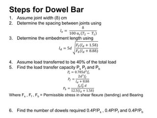 Steps for Dowel Bar
1. Assume joint width (δ) cm
2. Determine the spacing between joints using
𝑙𝑒 =
δ
100 α𝑐 𝑇2 − 𝑇1
3. Determine the embedment length using
𝑙𝑑 = 5𝑑
𝐹𝑓(𝑙𝑑 + 1.5δ)
𝐹𝑏(𝑙𝑑 + 8.8δ)
4. Assume load transferred to be 40% of the total load
5. Find the load transfer capacity Ps Pf and Pb
𝑃𝑠 = 0.785𝑑2
𝑓𝑠
𝑃𝑓 =
2𝑑3
𝑓𝑓
𝑙𝑑 + 8.8δ
𝑃𝑏 =
𝑓𝑏𝑙𝑑
2
𝑑
12.5 𝑙𝑑 + 1.5δ
Where Fs , Ff , Fb = Permissible stress in shear flexure (bending) and Bearing
6. Find the number of dowels required 0.4P/Ps , 0.4P/Pf and 0.4P/Pb
 