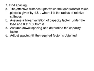 7. Find spacing
a. The effective distance upto which the load transfer takes
place is given by 1.8l , where l is the radius of relative
stiffness
b. Assume a linear variation of capacity factor under the
load and 0 at 1.8l from it
c. Assume dowel spacing and determine the capacity
factor
d. Adjust spacing till the required factor is obtained
 