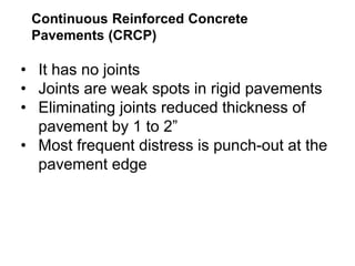Continuous Reinforced Concrete
Pavements (CRCP)
• It has no joints
• Joints are weak spots in rigid pavements
• Eliminating joints reduced thickness of
pavement by 1 to 2”
• Most frequent distress is punch-out at the
pavement edge
 