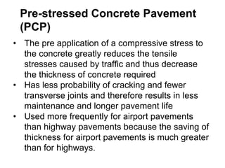 Pre-stressed Concrete Pavement
(PCP)
• The pre application of a compressive stress to
the concrete greatly reduces the tensile
stresses caused by traffic and thus decrease
the thickness of concrete required
• Has less probability of cracking and fewer
transverse joints and therefore results in less
maintenance and longer pavement life
• Used more frequently for airport pavements
than highway pavements because the saving of
thickness for airport pavements is much greater
than for highways.
 