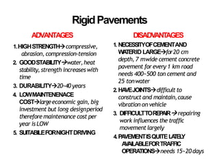 RigidPavements
ADVANTAGES
1.HIGHSTRENGTHcompressive,
abrasion, compression-tension
2. GOODSTABILITYwater,heat
stability,strength increases with
time
3. DURABILITY20~40 years
4. LOWMAINTENENACE
COSTlargeeconomic gain, big
investment but long designperiod
therefore maintenance cost per
year is LOW
5. SUITABILEFORNIGHTDRIVING
DISADV
ANT
AGES
1. NECESSITYOFCEMENTAND
W
A
TERID LARGEfor20 cm
depth, 7 mwide cement concrete
pavement forevery 1 km road
needs 400~500 ton cement and
25 tonwater
2. HA
VEJOINTSdifficult to
construct and maintain,cause
vibration on vehicle
3. DIFFICULTTOREP
AIRrepairing
work influences the traffic
movementlargely
4.PAVEMENTISQUITELA
TEL
Y
A
V
AILABLEFORTRAFFIC
OPERATIONSneeds 15~20days
 