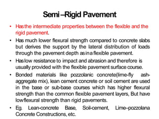Semi–Rigid Pavement
• Hasthe intermediate properties between the flexible and the
rigid pavement.
• Has much lower flexural strength compared to concrete slabs
but derives the support by the lateral distribution of loads
through the pavement depth asinaflexible pavement.
• Haslow resistance to impact and abrasion and therefore is
usually provided with the flexible pavement surface course.
• Bonded materials like pozzolanic concrete(lime-fly ash-
aggregate mix), lean cement concrete or soil cement are used
in the base or sub-base courses which has higher flexural
strength than the common flexible pavement layers, But have
lowflexural strength than rigid pavements.
• Eg. Lean-concrete Base, Soil-cement, Lime–pozzolana
Concrete Constructions,etc.
 