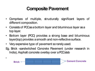 CompositePavement
• Comprises of multiple, structurally significant layers of
different composition.
• Consistsof PCCasabottom layer and bituminous layer asa
top layer.
• Bottom layer (PCC) provides a strong base and bituminous
layer(top) provides asmooth and non-reflectivesurface.
• Very expensive type of pavement sorarelyused.
Eg. Brick -sandwitched Concrete Pavement (under research in
India), Asphalt concrete overlay over aPCCslab
,
Cement Concrete
Brick
 