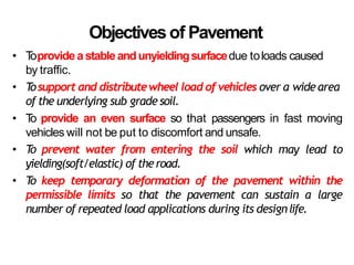 Objectivesof Pavement
• T
oprovideastableandunyieldingsurfacedue toloads caused
by traffic.
• T
osupport and distributewheel load of vehicles over a wide area
of the underlying sub grade soil.
• T
o provide an even surface so that passengers in fast moving
vehicles will not be put to discomfort and unsafe.
• T
o prevent water from entering the soil which may lead to
yielding(soft/elastic) of theroad.
• T
o keep temporary deformation of the pavement within the
permissible limits so that the pavement can sustain a large
number of repeated load applications during its designlife.
 