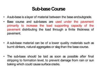 Sub-baseCourse
• Asub-base is alayer of material between the baseandsubgrade.
• Base course and sub-bases are used under the pavement
primarily to increase the load supporting capacity of the
pavement distributing the load through a finite thickness of
pavement.
• A sub-base material can be of a lower quality materials such as
burnt clinkers, natural aggregates or slag than the base course.
• The sub-base should be laid as soon as possible after final
stripping to formation level, to prevent damage from rain or sun
baking which could causesurfacecracks.
 