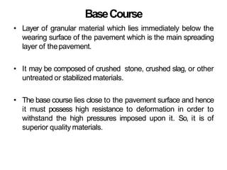 BaseCourse
• Layer of granular material which lies immediately below the
wearing surface of the pavement which is the main spreading
layer of thepavement.
• It may be composed of crushed stone, crushed slag, or other
untreated or stabilized materials.
• The base course lies close to the pavement surface and hence
it must possess high resistance to deformation in order to
withstand the high pressures imposed upon it. So, it is of
superior quality materials.
 