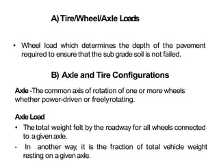 A)Tire/Wheel/Axle Loads
• Wheel load which determines the depth of the pavement
required to ensure that the sub grade soil is not failed.
B) Axle and Tire Configurations
Axle-The common axis of rotation of one or more wheels
whether power-driven or freelyrotating.
AxleLoad
• Thetotal weight felt by the roadway for all wheels connected
to agivenaxle.
• In another way, it is the fraction of total vehicle weight
resting on agivenaxle.
 