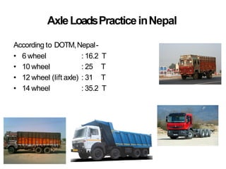 AxleLoadsPracticeinNepal
According to DOTM,Nepal-
• 6 wheel : 16.2 T
• 10 wheel : 25 T
• 12 wheel (lift axle) : 31 T
• 14 wheel : 35.2 T
 
