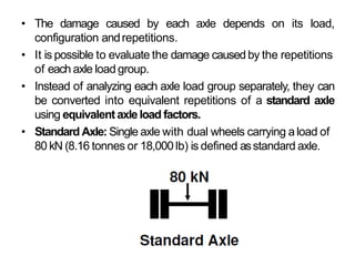 • The damage caused by each axle depends on its load,
configuration andrepetitions.
• It is possible to evaluate the damage causedby the repetitions
of each axle load group.
• Instead of analyzing each axle load group separately, they can
be converted into equivalent repetitions of a standard axle
using equivalent axleload factors.
• Standard Axle: Single axle with dual wheels carrying aload of
80 kN (8.16 tonnes or 18,000 lb) is defined asstandard axle.
 