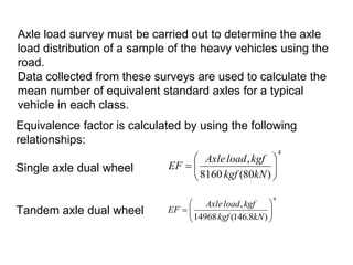 Axle load survey must be carried out to determine the axle
load distribution of a sample of the heavy vehicles using the
road.
Data collected from these surveys are used to calculate the
mean number of equivalent standard axles for a typical
vehicle in each class.
Equivalence factor is calculated by using the following
relationships:
Single axle dual wheel
Tandem axle dual wheel
4
)
80
(
8160
,









kN
kgf
kgf
load
Axle
EF
4
)
8
.
146
(
14968
,









kN
kgf
kgf
load
Axle
EF
 
