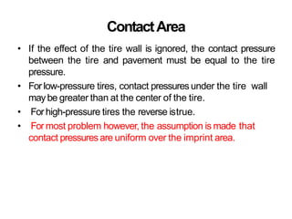 ContactArea
• If the effect of the tire wall is ignored, the contact pressure
between the tire and pavement must be equal to the tire
pressure.
• For low-pressure tires, contact pressures under the tire wall
may be greater than at the center of the tire.
• For high-pressure tires the reverse istrue.
• For most problem however, the assumption is made that
contact pressures are uniform over the imprint area.
 