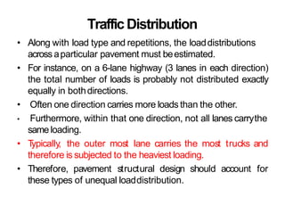 TrafficDistribution
• Along with load type and repetitions, the loaddistributions
across aparticular pavement must beestimated.
• For instance, on a 6-lane highway (3 lanes in each direction)
the total number of loads is probably not distributed exactly
equally in bothdirections.
• Often one direction carries more loads than the other.
• Furthermore, within that one direction, not all lanes carrythe
sameloading.
• T
ypically, the outer most lane carries the most trucks and
therefore is subjected to the heaviest loading.
• Therefore, pavement structural design should account for
these types of unequal loaddistribution.
 
