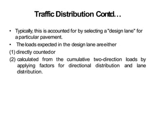 TrafficDistribution Contd…
• Typically, this is accounted for by selecting a"design lane" for
aparticular pavement.
• Theloads expected in the design lane areeither
(1) directly countedor
(2) calculated from the
applying factors for
cumulative
directional
two-direction
distribution
loads by
and lane
distribution.
 