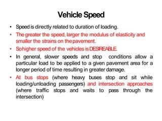 VehicleSpeed
• Speedis directly related to duration of loading.
• Thegreater the speed, larger the modulus of elasticity and
smaller the strains on thepavement.
• Sohigher speed of the vehicles isDESIREABLE.
• In general, slower speeds and stop conditions allow a
particular load to be applied to a given pavement area for a
longer period of time resulting in greater damage.
• At bus stops (where heavy buses stop and sit while
loading/unloading passengers) and intersection approaches
(where traffic stops and waits to pass through the
intersection)
 